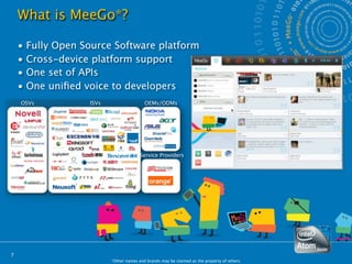 What is MeeGo*?

    •   Fully Open Source Software platform
    •   Cross-device platform support
    •   One set of APIs
    •   One uniﬁed voice to developers
    OSVs            ISVs                   OEMs/ODMs




                                         Service Providers




7
                           *Other names and brands may be claimed as the property of others.
 