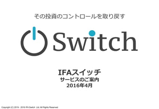 Copyright (C) 2015- 2016 IFA Switch Ltd. All Rights Reserved
IFAスイッチ
サービスのご案内
2016年5⽉
その投資のコントロールを取り戻す
 
