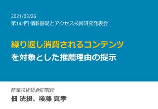 繰り返し消費されるコンテンツ
を対象とした推薦理由の提示
産業技術総合研究所
佃 洸摂、後藤 真孝
2021/03/26
第142回 情報基礎とアクセス技術研究発表会
 