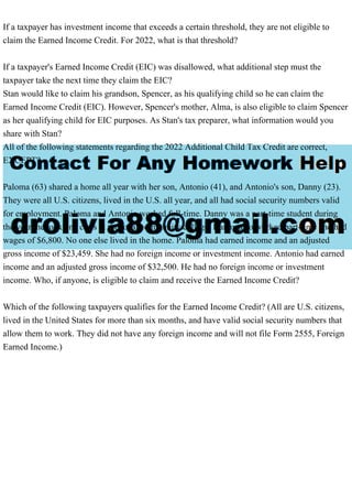 If a taxpayer has investment income that exceeds a certain threshold, they are not eligible to
claim the Earned Income Credit. For 2022, what is that threshold?
If a taxpayer's Earned Income Credit (EIC) was disallowed, what additional step must the
taxpayer take the next time they claim the EIC?
Stan would like to claim his grandson, Spencer, as his qualifying child so he can claim the
Earned Income Credit (EIC). However, Spencer's mother, Alma, is also eligible to claim Spencer
as her qualifying child for EIC purposes. As Stan's tax preparer, what information would you
share with Stan?
All of the following statements regarding the 2022 Additional Child Tax Credit are correct,
EXCEPT?
Paloma (63) shared a home all year with her son, Antonio (41), and Antonio's son, Danny (23).
They were all U.S. citizens, lived in the U.S. all year, and all had social security numbers valid
for employment. Paloma and Antonio worked full-time. Danny was a part-time student during
the year; he took one class at the local community college. Danny also worked part-time and had
wages of $6,800. No one else lived in the home. Paloma had earned income and an adjusted
gross income of $23,459. She had no foreign income or investment income. Antonio had earned
income and an adjusted gross income of $32,500. He had no foreign income or investment
income. Who, if anyone, is eligible to claim and receive the Earned Income Credit?
Which of the following taxpayers qualifies for the Earned Income Credit? (All are U.S. citizens,
lived in the United States for more than six months, and have valid social security numbers that
allow them to work. They did not have any foreign income and will not file Form 2555, Foreign
Earned Income.)
 