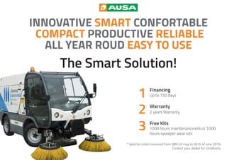 Financing
Up to 150 days
Warranty
2 years Warranty
Free Kits
1000 hours maintenance kits or 1000
hours sweeper wear kits
* Valid for orders received from 30th of may to 30 th of June 2016.
Contact your dealer for conditions.
INNOVATIVE SMART CONFORTABLE
COMPACT PRODUCTIVE RELIABLE
ALL YEAR ROUD EASY TO USE
The Smart Solution!
 