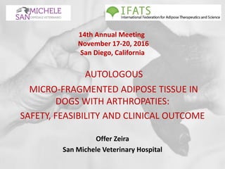 14th Annual Meeting
November 17-20, 2016
San Diego, California
AUTOLOGOUS
MICRO-FRAGMENTED ADIPOSE TISSUE IN
DOGS WITH ARTHROPATIES:
SAFETY, FEASIBILITY AND CLINICAL OUTCOME
Offer Zeira
San Michele Veterinary Hospital
 