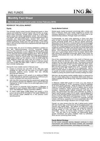 ING FUNDS

  Monthly Fact Sheet
  March 2010 Issue (period under review February 2010)
REVIEW OF THE LOCAL MARKET

Equity                                                                      Equity Market Outlook

The domestic equity market ignored widespread losses in other               Global equity market recovered convincingly after a sharp pull-
regions and ended the month on higher note (+0.9%), as range-               back in February which was mainly triggered by worries over
bound trade continued. Growth stocks continue to lead value                 monetary tightening in China and fears of a fiscal crisis in pe-
stocks across all market capitalization (small-, mid- and large-).          ripheral Europe (Greece, Portugal, Spain and Ireland).
This growth ‘bias’ was largely driven by strong performance from
financials and telecommunication sectors, both which are                    Fundamentally, an early cycle tightening in China and other
weighted heavily in the index. Smaller companies, which outper-             parts of Asia to pre-empt a property bubble will not derail the
formed significantly initially were not able to keep up the strong          current structural growth story in Asia as argued previously.
pace in the end of the month and underperformed both large and              Meanwhile, the fiscal crisis is confined within the over-leveraged
mid-cap stocks.                                                             peripheral Europe, which account for only 14% of the EU’s GDP.
                                                                            Hence, the 10-year government bond yield for peripheral Europe
On sector basis, ten out of 10 sectors registered a positive re-            surged by more than 500bps over the last one month while bond
turn, with Telecommunication (+6.2%), Consumer Staples                      yield in Germany, UK and US declined slightly over the same
(+2.4%) and Financials (+1.1%), generated strong gains while                period. This is because the fiscal position for countries like Ger-
Consumer Discretionary (-4.8%), Utilities (-0.7%) and Industrials           many are in good shape where it has the lowest debt-to-GDP
(-0.7%) were the sectors posted negative return. All in all, stocks         ratio among the developed economies while house prices are
advanced in February, with the FBM KLCI Index gained 0.9% or                relatively undervalued and it can still afford to pump-prime its
11.6 points to close at 1,270.8 points. The FTSE Bursa Malaysia             economy.
EMAS Index inched up 76.2 points or 0.8% to 8,559 while the
FTSE Malaysia Small Cap Index rose 42.4 points or 0.5% to                   One of the unprecedented event in the month of February was
10,649. The average value traded on Bursa in February eased                 the Fed raised its discount rate, making investors wondering
27% mom to RM1.245 billion (RM1.7 billion in January) per day               whether the Fed Funds rate will be next. According to empirical
due to shorter trading days.                                                evidence, the Fed will not raise its Fed Funds rate when unem-
                                                                            ployment rate is above 7.7%, capacity utilization rate is below
Among the more notable events in February were:                             80% and the output gap is larger than -3.5%. Currently, these 3
                                                                            measures stood at 10%, 72% and -6.1% respectively. Hence,
1) Eastern & Oriental has sold 50% of the 298 units made                    there is strong reason to believe the Fed will continue to focus
   available for sale from the first block of its RM1.8 billion             on growth at current economic cycle to avoid making a policy
   Quayside seafront luxury condos that was officially                      mistake by exiting the present loose monetary strategy too early.
   launched last Saturday.
2) CIMB Bank expects a 22% growth or an additional RM8bn                    With that, we are seeing market volatility (which is measured by
   in retail deposits by year-end, supported by continuous pro-             the VIX Index) falling back to December 2009 levels where in-
   motion campaigns and new product launches.                               vestor’s appetite for risk taking is big, implying increasing market
3) IJM Corp Bhd announced that the government agreed that                   optimism.
   the company will bear the RM649m cost to extend Besraya
   Highway by 12.3km in return for an extra eight years in con-             In Malaysia, 4Q09 GDP growth of +4.5% y-o-y was ahead of
   cession period.                                                          consensus estimates of +3.2%, prompting a string of upgrades
                                                                            for its 2010 growth estimates. While we believe the official esti-
4) The volume of corporate bond issuances in Malaysia is                    mates of +5.0% GDP growth for 2010 is realistic (due to strong
   expected to reach between RM45 billion to RM50 billion in                consumer confidence, higher government spending and con-
   2010, says Malaysian Rating Corporation (MARC).                          sumption, improving labour market conditions, and rising ex-
5) PT Bank CIMB Niaga (CIMB Niaga) has posted a 131%                        ports), the government has been more optimistic by setting a
   jump in its net profit for FY12/09 to 1.6tr rupiah (RM580.7m)            higher internal growth target of 6.0% lately, making Malaysia to
   from 678.2bn rupiah (RM246.1m) in the previous corre-                    be one of the strongest growth economies in Asia for 2010 after
   sponding period.                                                         China (+10.0%), India (8.0%) and Indonesia (+7.0%). A strong
                                                                            economic growth momentum is positive for corporate earnings
                                                                            outlook, and hence, supportive to a more sustainable rally in the
                                                                            equity market even though valuations are no longer cheap.

                                                                            Overall, our view remains that the rally in global equity market
                                                                            still have further legs, underpinned by strong global growth mo-
                                                                            mentum and capital flows. We believe our FBM KLCI Index
                                                                            target of 1380 by end-2010 (based on our projected corporate
                                                                            earnings growth of +19% and target PE of 15x for 2010) is
                                                                            achievable. Hence, we remain highly invested in equities for
                                                                            now. The key risks to our strategy are deteriorating global
                                                                            growth momentum and policy mistakes make by authorities,
                                                                            which we are monitoring these closely.


                                                                            Equity Market Strategy
                                                                            As the recent corporate earning released continues to show
                                                                            improvement, the portfolio will remain invested. We overweight
                                                                            construction, telecommunication, technology and financials.




                                                            Fund Fact Sheet Mar 2010 Issue
 