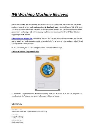 IFB Washing Machine Reviews
In the recent years, IFB as a washing machine company has really made a great impact in washers
market in India. If I share my knowledge about Indian Fine Blanks – Yes…full form of IFB - IFB holds -
15% market shares in the fully automatic washing machine which is a big share when Korean white
good majors are having a ball in the country. So, let us see where washers from IFB stand in the
happeningmarket of India.
IFB washing machinereviews ride high on the fact that the washing machine company was the first
one to bring front loadingwashingmachine in India. So let’s see which are the washers make IFB such
a loving brand in today’stimes:-
So let us various types of IFB washing machines are in news these days:-
IFB Diva Automatic 5 kg Washer Dryer
: A wonderful 5 Kg front loaded automatic washing from IFB, it boasts of 10 pre-set programs. If
we talk about its features and specs, following might come handy :-
GENERAL
LOADING TYPE
Automatic Washer Dryer with Front Loading
CAPACITY
5 kg (Washing)
INTERIOR BODY
Stainless Steel
 