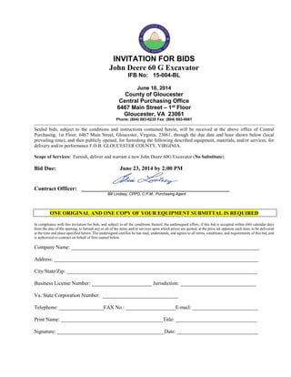 INVITATION FOR BIDS
John Deere 60 G Excavator
IFB No: 15-004-BL
June 10, 2014
County of Gloucester
Central Purchasing Office
6467 Main Street – 1st Floor
Gloucester, VA 23061
Phone: (804) 693-6235 Fax: (804) 693-0061
Sealed bids, subject to the conditions and instructions contained herein, will be received at the above office of Central
Purchasing, 1st Floor, 6467 Main Street, Gloucester, Virginia, 23061, through the due date and hour shown below (local
prevailing time), and then publicly opened, for furnishing the following described equipment, materials, and/or services, for
delivery and/or performance F.O.B. GLOUCESTER COUNTY, VIRGINIA.
Scope of Services: Furnish, deliver and warrant a new John Deere 60G Excavator (No Substitute).
Bid Due: June 23, 2014 by 2:00 PM
Contract Officer: ____________________________________________________
Bill Lindsey, CPPO, C.P.M., Purchasing Agent
ONE ORIGINAL AND ONE COPY OF YOUR EQUIPMENT SUBMITTAL IS REQUIRED
In compliance with this invitation for bids, and subject to all the conditions thereof, the undersigned offers, if this bid is accepted within (60) calendar days
from the date of the opening, to furnish any or all of the items and/or services upon which prices are quoted, at the price set opposite each item, to be delivered
at the time and place specified herein. The undersigned certifies he has read, understands, and agrees to all terms, conditions, and requirements of this bid, and
is authorized to contract on behalf of firm named below.
Company Name: ________________________________________________________________________
Address: ______________________________________________________________________________
City/State/Zip: _________________________________________________________________________
Business License Number: _______________________ Jurisdiction: _____________________________
Va. State Corporation Number: _____________________________
Telephone: _________________FAX No.: ___________________E-mail: _________________________
Print Name: _______________________________________Title: _______________________________
Signature: _________________________________________Date: _______________________________
 