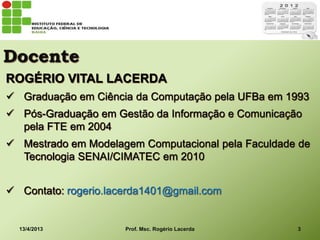 Docente
ROGÉRIO VITAL LACERDA
 Graduação em Ciência da Computação pela UFBa em 1993
 Pós-Graduação em Gestão da Informação e Comunicação
  pela FTE em 2004
 Mestrado em Modelagem Computacional pela Faculdade de
  Tecnologia SENAI/CIMATEC em 2010


 Contato: rogerio.lacerda1401@gmail.com


  13/4/2013           Prof. Msc. Rogério Lacerda    3
 