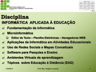 Disciplina
INFORMÁTICA APLICADA À EDUCAÇÃO
 Fundamentação da Informática
 Microinformática
        Editor de Texto – Planilha Eletrônicas – Navegadores WEB
 Aplicações da Informática em Atividades Educacionais
 Uso de Redes Sociais e Mapas Conceituais
 Software para Pesquisa e Ensino
 Ambientes Virtuais de aprendizagem
 Tópicos sobre Educação à Distância (EAD)
  13/4/2013                 Prof. Msc. Rogério Lacerda              4
 
