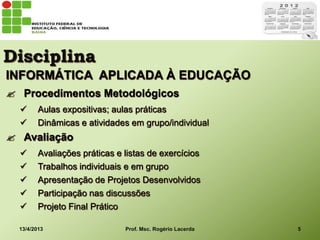 Disciplina
INFORMÁTICA APLICADA À EDUCAÇÃO
 Procedimentos Metodológicos
        Aulas expositivas; aulas práticas
        Dinâmicas e atividades em grupo/individual
 Avaliação
        Avaliações práticas e listas de exercícios
        Trabalhos individuais e em grupo
        Apresentação de Projetos Desenvolvidos
        Participação nas discussões
        Projeto Final Prático

  13/4/2013                    Prof. Msc. Rogério Lacerda   5
 