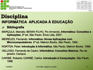 Disciplina
INFORMÁTICA APLICADA À EDUCAÇÃO
 Bibliografia
MARÇULA, Marcelo; BENINI FILHO, Pio Armando, Informática: Conceitos e
   Aplicações. 2ª ed. São Paulo: Érica Ltda, 2007.
MEIRELES, Fernando. Informática: Novas Aplicações com
   Microcomputadores. 2ª ed. Makron Books, São Paulo, 1994.
NORTON, Peter. Introdução à Informática. São Paulo: Makron Books, 1996.
VELLOSO, Fernando de Castro. Informática: Conceitos Básicos. Rio de
   janeiro: Campus
CARIBÉ, Roberto; CARIBÉ, Carlos. Introdução à Computação. São Paulo,
   1996

   13/4/2013               Prof. Msc. Rogério Lacerda              6
 