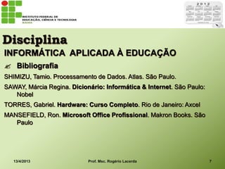 Disciplina
INFORMÁTICA APLICADA À EDUCAÇÃO
 Bibliografia
SHIMIZU, Tamio. Processamento de Dados. Atlas. São Paulo.
SAWAY, Márcia Regina. Dicionário: Informática & Internet. São Paulo:
   Nobel
TORRES, Gabriel. Hardware: Curso Completo. Rio de Janeiro: Axcel
MANSEFIELD, Ron. Microsoft Office Profissional. Makron Books. São
   Paulo




   13/4/2013                Prof. Msc. Rogério Lacerda                 7
 