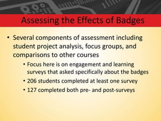 Assessing the Effects of Badges
• Several components of assessment including
student project analysis, focus groups, and
comparisons to other courses
• Focus here is on engagement and learning
surveys that asked specifically about the badges
• 206 students completed at least one survey
• 127 completed both pre- and post-surveys

 