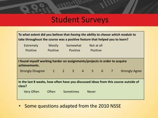 Student Surveys
To what extent did you believe that having the ability to choose which module to
take throughout the course was a positive feature that helped you to learn?

Extremely
Positive

Mostly
Positive

Somewhat
Positive

Not at all
Positive

I found myself working harder on assignments/projects in order to acquire
achievements.

Strongly Disagree

1

2

3

4

5

6

7

Strongly Agree

In the last 8 weeks, how often have you discussed ideas from this course outside of
class?
Very Often

Often

Sometimes

Never

• Some questions adapted from the 2010 NSSE

 