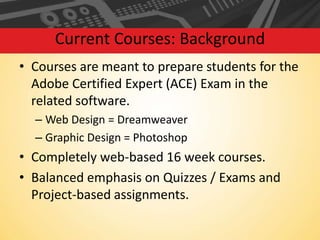 Current Courses: Background
• Courses are meant to prepare students for the
Adobe Certified Expert (ACE) Exam in the
related software.
– Web Design = Dreamweaver
– Graphic Design = Photoshop

• Completely web-based 16 week courses.
• Balanced emphasis on Quizzes / Exams and
Project-based assignments.

 