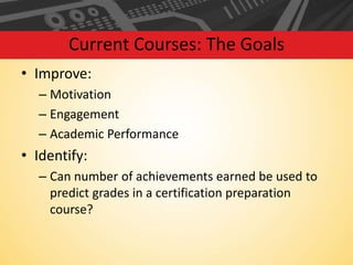 Current Courses: The Goals
• Improve:
– Motivation
– Engagement
– Academic Performance

• Identify:
– Can number of achievements earned be used to
predict grades in a certification preparation
course?

 