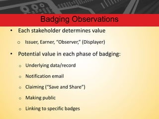 Badging Observations
• Each stakeholder determines value
o Issuer, Earner, “Observer,” (Displayer)

• Potential value in each phase of badging:
o

Underlying data/record

o

Notification email

o

Claiming (“Save and Share”)

o

Making public

o

Linking to specific badges

 