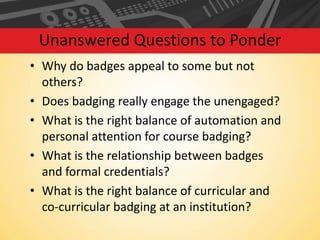 Unanswered Questions to Ponder
• Why do badges appeal to some but not
others?
• Does badging really engage the unengaged?
• What is the right balance of automation and
personal attention for course badging?
• What is the relationship between badges
and formal credentials?
• What is the right balance of curricular and
co-curricular badging at an institution?

 
