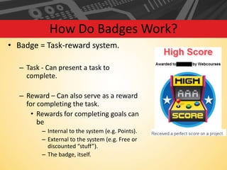 How Do Badges Work?
• Badge = Task-reward system.
– Task - Can present a task to
complete.

– Reward – Can also serve as a reward
for completing the task.
• Rewards for completing goals can
be
– Internal to the system (e.g. Points).
– External to the system (e.g. Free or
discounted “stuff”).
– The badge, itself.

 