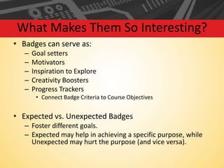 What Makes Them So Interesting?
• Badges can serve as:
–
–
–
–
–

Goal setters
Motivators
Inspiration to Explore
Creativity Boosters
Progress Trackers
• Connect Badge Criteria to Course Objectives

• Expected vs. Unexpected Badges
– Foster different goals.
– Expected may help in achieving a specific purpose, while
Unexpected may hurt the purpose (and vice versa).

 