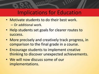 Implications for Education
• Motivate students to do their best work.
– Or additional work.

• Help students set goals for clearer routes to
success.
• More precisely and creatively track progress, in
comparison to the final grade in a course.
• Encourage students to implement creative
thinking to discover unexpected achievements.
• We will now discuss some of our
implementations.

 