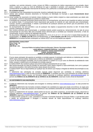 candidato, com carimbo indicando o nome, número do CRM e a assinatura do médico responsável por sua emissão, dispor
sobre a espécie e o grau ou nível da deficiência da qual o candidato é portador, com expressa referência ao código
correspondente de Classificação Internacional de Doença–CID, justificando a condição especial solicitada.
8.2 Da candidata lactante:
8.2.1 A candidata que tiver necessidade de amamentar, durante a realização das provas, deverá:
8.2.1.1 solicitar esta condição indicando claramente no Formulário de Solicitação de Inscrição a opção Amamentando (levar
acompanhante);
8.2.1.2 enviar certidão de nascimento do lactente (cópia simples) ou laudo médico (original ou cópia autenticada) que ateste esta
necessidade, conforme disposições do subitem 8.3 deste Edital.
8.2.2 A candidata que necessitar amamentar deverá ainda levar um acompanhante, sob pena de ser impedida de realizar as provas
na ausência deste. O acompanhante ficará responsável pela guarda do lactente em sala reservada para amamentação.
Contudo, durante a amamentação, é vedada a permanência de quaisquer pessoas que tenham grau de parentesco ou de
amizade com a candidata no local.
8.2.3 Ao acompanhante não será permitido o uso de quaisquer dos objetos e equipamentos descritos no item 16 deste Edital
durante a realização do certame.
8.2.4 Nos horários previstos para amamentação, a candidata lactante poderá ausentar-se, temporariamente, da sala de prova
acompanhada de uma fiscal. Não será concedido tempo adicional para a candidata que necessitar amamentar, a título de
compensação, durante o período de realização das provas.
8.3 Os documentos referentes às disposições dos subitens 4.4, 6.4.2, 8.1.2, 8.1.3.1.1, 8.1.3.2 e 8.2.1.2 deste Edital deverão ser
encaminhados, via SEDEX com AR (Aviso de Recebimento), ou Carta Simples com AR (Aviso de Recebimento), até o dia
26/09/2016 em envelope fechado endereçado ao Instituto AOCP com as informações que seguem:
DESTINATÁRIO: Instituto AOCP
Caixa Postal 132
Maringá - PR
CEP 87.001 - 970
Concurso Público do Instituto Federal de Educação, Ciência e Tecnologia da Bahia – IFBA
LAUDO MÉDICO / CONDIÇÃO ESPECIAL / LACTANTE
NOME DO CANDIDATO: XXXXXX XXXXXXXXXXXX
CARGO: XXXXXXXXXXXX
NÚMERO DE INSCRIÇÃO: XXXXXXXX
8.4 O envio desta solicitação não garante ao candidato a condição especial. A solicitação será deferida ou indeferida pelo Instituto
AOCP, após criteriosa análise, obedecendo a critérios de viabilidade e razoabilidade.
8.5 O envio da documentação incompleta, fora do prazo definido no subitem 8.3 ou por outra via diferente da estabelecida neste
Edital, causará o indeferimento da solicitação da condição especial.
8.5.1 O Instituto AOCP não receberá qualquer documento entregue pessoalmente em sua sede.
8.6 Não haverá devolução da cópia da certidão de nascimento, laudo médico original ou cópia autenticada, bem como quaisquer
documentos enviados e não serão fornecidas cópias desses documentos.
8.7 O Instituto AOCP não se responsabiliza por qualquer tipo de extravio que impeça a chegada da referida documentação ao seu
destino.
8.8 O deferimento das solicitações de condição especial estará disponível aos candidatos no endereço eletrônico
www.institutoaocp.org.br a partir da data provável de 28/09/2016. O candidato que tiver a sua solicitação de condição especial
indeferida poderá impetrar recurso, em formulário próprio disponível no endereço eletrônico www.institutoaocp.org.br, no
período das 0h00min do dia 29/09/2016 até as 23h59min do dia 30/09/2016, observado horário oficial de Brasília/DF.
9. DO DEFERIMENTO DAS INSCRIÇÕES
9.1 O edital de deferimento das inscrições será divulgado no endereço eletrônico www.institutoaocp.org.br na data provável de
28/09/2016.
9.2 No edital de deferimento das inscrições constará a listagem dos candidatos às vagas para ampla concorrência, às vagas para
candidato PNP, às vagas para pessoas com deficiência e dos candidatos solicitantes de condições especiais para a realização
das provas.
9.3 Quanto ao indeferimento de inscrição, caberá pedido de recurso, sem efeito suspensivo, em formulário próprio, disponível no
endereço eletrônico www.institutoaocp.org.br, no período das 0h00min do dia 29/09/2016 até as 23h59min do dia
30/09/2016, observado o horário oficial de Brasília/DF.
9.4 O Instituto AOCP, quando for o caso, submeterá os recursos à Comissão Especial do Concurso Público, a qual decidirá sobre
o pedido de reconsideração e divulgará o resultado através de edital disponibilizado no endereço eletrônico
www.institutoaocp.org.br.
_________________________________________________________________________________________________________________________
Edital de Abertura nº 04/2016 – Instituo Federal de Educação, Ciência e Tecnologia da Bahia | Página 11 de 24
 