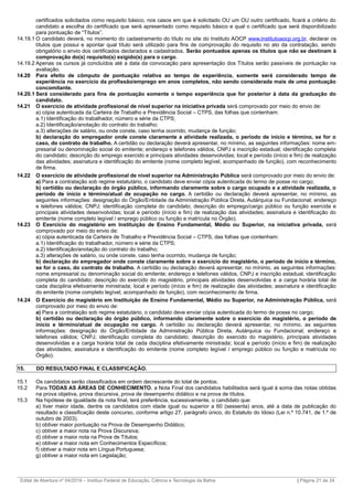 certificados solicitados como requisito básico, nos casos em que é solicitado OU um OU outro certificado, ficará a critério do
candidato a escolha do certificado que será apresentado como requisito básico e qual o certificado que será disponibilizado
para pontuação de “Títulos”.
14.19.1 O candidato deverá, no momento do cadastramento do título no site do Instituto AOCP www.institutoaocp.org.br, declarar os
títulos que possui e apontar qual título será utilizado para fins de comprovação do requisito no ato da contratação, sendo
obrigatório o envio dos certificados declarados e cadastrados. Serão pontuados apenas os títulos que não se destinam à
comprovação do(s) requisito(s) exigido(s) para o cargo.
14.19.2 Apenas os cursos já concluídos até a data da convocação para apresentação dos Títulos serão passíveis de pontuação na
avaliação.
14.20 Para efeito de cômputo de pontuação relativa ao tempo de experiência, somente será considerado tempo de
experiência no exercício da profissão/emprego em anos completos, não sendo considerada mais de uma pontuação
concomitante.
14.20.1 Será considerado para fins de pontuação somente o tempo experiência que for posterior à data da graduação do
candidato.
14.21 O exercício de atividade profissional de nível superior na iniciativa privada será comprovado por meio do envio de:
a) cópia autenticada da Carteira de Trabalho e Previdência Social – CTPS, das folhas que contenham:
a.1) Identificação do trabalhador, número e série da CTPS;
a.2) Identificação/anotação do contrato do trabalho;
a.3) alterações de salário, ou onde conste, caso tenha ocorrido, mudança de função;
b) declaração do empregador onde conste claramente a atividade realizada, o período de início e término, se for o
caso, do contrato de trabalho. A certidão ou declaração deverá apresentar, no mínimo, as seguintes informações: nome em-
presarial ou denominação social do emitente; endereço e telefones válidos, CNPJ e inscrição estadual; identificação completa
do candidato; descrição do emprego exercido e principais atividades desenvolvidas; local e período (início e fim) de realização
das atividades; assinatura e identificação do emitente (nome completo legível, acompanhado de função), com reconhecimento
de firma.
14.22 O exercício de atividade profissional de nível superior na Administração Pública será comprovado por meio do envio de:
a) Para a contratação sob regime estatutário, o candidato deve enviar cópia autenticada do termo de posse no cargo;
b) certidão ou declaração do órgão público, informando claramente sobre o cargo ocupado e a atividade realizada, o
período de início e término/atual de ocupação no cargo. A certidão ou declaração deverá apresentar, no mínimo, as
seguintes informações: designação do Órgão/Entidade da Administração Pública Direta, Autárquica ou Fundacional; endereço
e telefones válidos; CNPJ; identificação completa do candidato; descrição do emprego/cargo público ou função exercida e
principais atividades desenvolvidas; local e período (início e fim) de realização das atividades; assinatura e identificação do
emitente (nome completo legível / emprego público ou função e matrícula no Órgão).
14.23 O Exercício do magistério em Instituição de Ensino Fundamental, Médio ou Superior, na iniciativa privada, será
comprovado por meio do envio de:
a) cópia autenticada da Carteira de Trabalho e Previdência Social – CTPS, das folhas que contenham:
a.1) Identificação do trabalhador, número e série da CTPS;
a.2) Identificação/anotação do contrato do trabalho;
a.3) alterações de salário, ou onde conste, caso tenha ocorrido, mudança de função;
b) declaração do empregador onde conste claramente sobre o exercício do magistério, o período de início e término,
se for o caso, do contrato de trabalho. A certidão ou declaração deverá apresentar, no mínimo, as seguintes informações:
nome empresarial ou denominação social do emitente; endereço e telefones válidos, CNPJ e inscrição estadual, identificação
completa do candidato; descrição do exercido do magistério, principais atividades desenvolvidas e a carga horária total de
cada disciplina efetivamente ministrada; local e período (início e fim) de realização das atividades; assinatura e identificação
do emitente (nome completo legível, acompanhado de função), com reconhecimento de firma.
14.24 O Exercício do magistério em Instituição de Ensino Fundamental, Médio ou Superior, na Administração Pública, será
comprovado por meio do envio de:
a) Para a contratação sob regime estatutário, o candidato deve enviar cópia autenticada do termo de posse no cargo;
b) certidão ou declaração do órgão público, informando claramente sobre o exercício do magistério, o período de
início e término/atual de ocupação no cargo. A certidão ou declaração deverá apresentar, no mínimo, as seguintes
informações: designação do Órgão/Entidade da Administração Pública Direta, Autárquica ou Fundacional; endereço e
telefones válidos; CNPJ; identificação completa do candidato; descrição do exercido do magistério, principais atividades
desenvolvidas e a carga horária total de cada disciplina efetivamente ministrada; local e período (início e fim) de realização
das atividades; assinatura e identificação do emitente (nome completo legível / emprego público ou função e matrícula no
Órgão).
15. DO RESULTADO FINAL E CLASSIFICAÇÃO.
15.1 Os candidatos serão classificados em ordem decrescente do total de pontos.
15.2 Para TODAS AS ÁREAS DE CONHECIMENTO, a Nota Final dos candidatos habilitados será igual à soma das notas obtidas
na prova objetiva, prova discursiva, prova de desempenho didático e na prova de títulos.
15.3 Na hipótese de igualdade da nota final, terá preferência, sucessivamente, o candidato que:
a) tiver maior idade, dentre os candidatos com idade igual ou superior a 60 (sessenta) anos, até a data de publicação do
resultado e classificação deste concurso, conforme artigo 27, parágrafo único, do Estatuto do Idoso (Lei n.º 10.741, de 1.º de
outubro de 2003).
b) obtiver maior pontuação na Prova de Desempenho Didático;
c) obtiver a maior nota na Prova Discursiva;
d) obtiver a maior nota na Prova de Títulos;
e) obtiver a maior nota em Conhecimentos Específicos;
f) obtiver a maior nota em Língua Portuguesa;
g) obtiver a maior nota em Legislação;
_________________________________________________________________________________________________________________________
Edital de Abertura nº 04/2016 – Instituo Federal de Educação, Ciência e Tecnologia da Bahia | Página 21 de 24
 