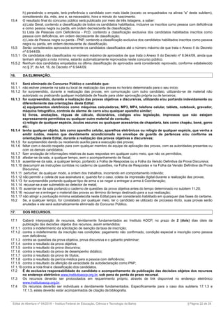 h) persistindo o empate, terá preferência o candidato com mais idade (exceto os enquadrados na alínea “a” deste subitem),
considerando dia, mês, ano e, se necessário, hora e minuto do nascimento.
15.4 O resultado final do concurso público será publicado por meio de três listagens, a saber:
a) Lista Geral, contendo a classificação de todos os candidatos habilitados, inclusive os inscritos como pessoa com deficiência
e como pessoa negra ou parda, em ordem decrescente de classificação;
b) Lista de Pessoas com Deficiência - PcD, contendo a classificação exclusiva dos candidatos habilitados inscritos como
pessoa com deficiência, em ordem decrescente de classificação;
c) Lista de Pessoa negra ou parda - PNP, contendo a classificação exclusiva dos candidatos habilitados inscritos como pessoa
negra ou parda, em ordem decrescente de classificação.
15.5 Serão considerados aprovados somente os candidatos classificados até o número máximo de que trata o Anexo II do Decreto
nº 6.944/09.
15.5.1 Os candidatos não classificados no número máximo de aprovados de que trata o Anexo II do Decreto nº 6.944/09, ainda que
tenham atingido a nota mínima, estarão automaticamente reprovados neste concurso público.
15.5.2 Nenhum dos candidatos empatados na última classificação de aprovados será considerado reprovado, conforme estabelecido
no § 3º, do Art. 16, do Decreto nº 6.944/09.
16. DA ELIMINAÇÃO.
16.1 Será eliminado do Concurso Público o candidato que:
16.1.1 não estiver presente na sala ou local de realização das provas no horário determinado para o seu início;
16.1.2 for surpreendido, durante a realização das provas, em comunicação com outro candidato, utilizando-se de material não
autorizado ou praticando qualquer modalidade de fraude para obter aprovação própria ou de terceiros;
16.1.3 for surpreendido, durante a realização das provas objetivas e discursivas, utilizando e/ou portando indevidamente ou
diferentemente das orientações deste Edital:
a) equipamentos eletrônicos como máquinas calculadoras, MP3, MP4, telefone celular, tablets, notebook, gravador,
máquina fotográfica, controle de alarme de carro e/ou qualquer aparelho similar;
b) livros, anotações, réguas de cálculo, dicionários, códigos e/ou legislação, impressos que não estejam
expressamente permitidos ou qualquer outro material de consulta;
c) relógio de qualquer espécie, óculos escuros ou quaisquer acessórios de chapelaria, tais como chapéu, boné, gorro
etc;
16.1.4 tenha qualquer objeto, tais como aparelho celular, aparelhos eletrônicos ou relógio de qualquer espécie, que venha a
emitir ruídos, mesmo que devidamente acondicionado no envelope de guarda de pertences e/ou conforme as
orientações deste Edital, durante a realização das provas objetivas e discursivas;
16.1.5 for surpreendido dando ou recebendo auxílio para a execução das provas;
16.1.6 faltar com o devido respeito para com qualquer membro da equipe de aplicação das provas, com as autoridades presentes ou
com os demais candidatos;
16.1.7 fizer anotação de informações relativas às suas respostas em qualquer outro meio, que não os permitidos;
16.1.8 afastar-se da sala, a qualquer tempo, sem o acompanhamento de fiscal;
16.1.9 ausentar-se da sala, a qualquer tempo, portando a Folha de Respostas ou a Folha da Versão Definitiva da Prova Discursiva;
16.1.10 descumprir as instruções contidas no caderno de questões, na Folha de Respostas e na Folha da Versão Definitiva da Prova
Discursiva;
16.1.11 perturbar, de qualquer modo, a ordem dos trabalhos, incorrendo em comportamento indevido;
15.1.12 não permitir a coleta de sua assinatura e, quando for o caso, coleta da impressão digital durante a realização das provas;
16.1.13 for surpreendido portando qualquer tipo de arma e se negar a entregar a arma à Coordenação;
16.1.14 recusar-se a ser submetido ao detector de metal;
16.1.15 ausentar-se da sala portando o caderno de questões da prova objetiva antes do tempo determinado no subitem 11.20;
16.1.16 recusar-se a entregar o material das provas ao término do tempo destinado para a sua realização;
16.1.17 não atingir a pontuação mínima estabelecida neste Edital para ser considerado habilitado em quaisquer das fases do certame.
16.2 Se, a qualquer tempo, for constatado por qualquer meio, ter o candidato se utilizado de processo ilícito, suas provas serão
anuladas e ele será automaticamente eliminado do Concurso Público.
17. DOS RECURSOS.
17.1 Caberá interposição de recursos, devidamente fundamentados ao Instituto AOCP, no prazo de 2 (dois) dias úteis da
publicação das decisões objetos dos recursos, assim entendidos:
17.1.1 contra o indeferimento da solicitação de isenção da taxa de inscrição;
17.1.2 contra o indeferimento da inscrição nas condições: pagamento não confirmado, condição especial e inscrição como pessoa
com deficiência;
17.1.3 contra as questões da prova objetiva, prova discursiva e o gabarito preliminar;
17.1.4 contra o resultado da prova objetiva;
17.1.5 contra o resultado da prova discursiva;
17.1.6 contra o resultado da prova de desempenho didático;
17.1.7 contra o resultado da prova de títulos;
17.1.8 contra o resultado da perícia médica para a pessoa com deficiência;
17.1.9 contra o resultado da aferição da veracidade da autodeclaração como PNP;
17.1.10 contra a nota final e classificação dos candidatos.
17.2 É de exclusiva responsabilidade do candidato o acompanhamento da publicação das decisões objetos dos recursos
no endereço eletrônico www.institutoaocp.org.br, sob pena de perda do prazo recursal.
17.3 Os recursos deverão ser protocolados em requerimento próprio, através de link disponível no endereço eletrônico
www.institutoaocp.org.br.
17.4 Os recursos deverão ser individuais e devidamente fundamentados. Especificamente para o caso dos subitens 17.1.3 e
17.1.5, estes deverão estar acompanhados de citação da bibliografia.
_________________________________________________________________________________________________________________________
Edital de Abertura nº 04/2016 – Instituo Federal de Educação, Ciência e Tecnologia da Bahia | Página 22 de 24
 