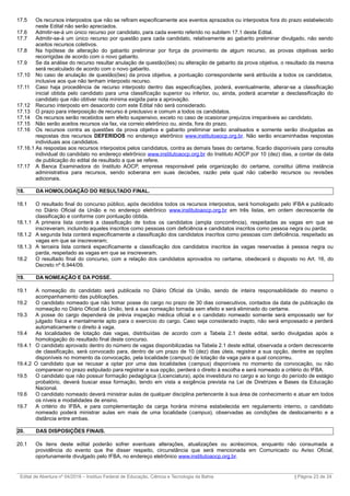 17.5 Os recursos interpostos que não se refiram especificamente aos eventos aprazados ou interpostos fora do prazo estabelecido
neste Edital não serão apreciados.
17.6 Admitir-se-á um único recurso por candidato, para cada evento referido no subitem 17.1 deste Edital.
17.7 Admitir-se-á um único recurso por questão para cada candidato, relativamente ao gabarito preliminar divulgado, não sendo
aceitos recursos coletivos.
17.8 Na hipótese de alteração do gabarito preliminar por força de provimento de algum recurso, as provas objetivas serão
recorrigidas de acordo com o novo gabarito.
17.9 Se da análise do recurso resultar anulação de questão(ões) ou alteração de gabarito da prova objetiva, o resultado da mesma
será recalculado de acordo com o novo gabarito.
17.10 No caso de anulação de questão(ões) da prova objetiva, a pontuação correspondente será atribuída a todos os candidatos,
inclusive aos que não tenham interposto recurso.
17.11 Caso haja procedência de recurso interposto dentro das especificações, poderá, eventualmente, alterar-se a classificação
inicial obtida pelo candidato para uma classificação superior ou inferior, ou, ainda, poderá acarretar a desclassificação do
candidato que não obtiver nota mínima exigida para a aprovação.
17.12 Recurso interposto em desacordo com este Edital não será considerado.
17.13 O prazo para interposição de recurso é preclusivo e comum a todos os candidatos.
17.14 Os recursos serão recebidos sem efeito suspensivo, exceto no caso de ocasionar prejuízos irreparáveis ao candidato.
17.15 Não serão aceitos recursos via fax, via correio eletrônico ou, ainda, fora do prazo.
17.16 Os recursos contra as questões da prova objetiva e gabarito preliminar serão analisados e somente serão divulgadas as
respostas dos recursos DEFERIDOS no endereço eletrônico www.institutoaocp.org.br. Não serão encaminhadas respostas
individuais aos candidatos.
17.16.1 As respostas aos recursos interpostos pelos candidatos, contra as demais fases do certame, ficarão disponíveis para consulta
individual do candidato no endereço eletrônico www.institutoaocp.org.br do Instituto AOCP por 10 (dez) dias, a contar da data
de publicação do edital de resultado a que se refere.
17.17 A Banca Examinadora do Instituto AOCP, empresa responsável pela organização do certame, constitui última instância
administrativa para recursos, sendo soberana em suas decisões, razão pela qual não caberão recursos ou revisões
adicionais.
18. DA HOMOLOGAÇÃO DO RESULTADO FINAL.
18.1 O resultado final do concurso público, após decididos todos os recursos interpostos, será homologado pelo IFBA e publicado
no Diário Oficial da União e no endereço eletrônico www.institutoaocp.org.br em três listas, em ordem decrescente de
classificação e conforme com pontuação obtida.
18.1.1 A primeira lista conterá a classificação de todos os candidatos (ampla concorrência), respeitadas as vagas em que se
inscreveram, incluindo aqueles inscritos como pessoas com deficiência e candidatos inscritos como pessoa negra ou parda;
18.1.2 A segunda lista conterá especificamente a classificação dos candidatos inscritos como pessoas com deficiência, respeitado as
vagas em que se inscreveram;
18.1.3 A terceira lista conterá especificamente a classificação dos candidatos inscritos às vagas reservadas à pessoa negra ou
parda, respeitado as vagas em que se inscreveram.
18.2 O resultado final do concurso, com a relação dos candidatos aprovados no certame, obedecerá o disposto no Art. 16, do
Decreto nº 6.944/09.
19. DA NOMEAÇÃO E DA POSSE.
19.1 A nomeação do candidato será publicada no Diário Oficial da União, sendo de inteira responsabilidade do mesmo o
acompanhamento das publicações.
19.2 O candidato nomeado que não tomar posse do cargo no prazo de 30 dias consecutivos, contados da data de publicação da
nomeação no Diário Oficial da União, terá a sua nomeação tornada sem efeito e será eliminado do certame.
19.3 A posse do cargo dependerá de prévia inspeção médica oficial e o candidato nomeado somente será empossado ser for
julgado física e mentalmente apto para o exercício do cargo. Caso seja considerado inapto, não será empossado e perderá
automaticamente o direito à vaga.
19.4 As localidades de lotação das vagas, distribuídas de acordo com a Tabela 2.1 deste edital, serão divulgadas após a
homologação do resultado final deste concurso.
19.4.1 O candidato aprovado dentro do número de vagas disponibilizadas na Tabela 2.1 deste edital, observada a ordem decrescente
de classificação, será convocado para, dentro de um prazo de 10 (dez) dias úteis, registrar a sua opção, dentre as opções
disponíveis no momento da convocação, pela localidade (campus) de lotação da vaga para a qual concorreu.
19.4.2 O candidato que se recusar a optar por uma das localidades (campus) disponíveis no momento da convocação, ou não
comparecer no prazo estipulado para registrar a sua opção, perderá o direito à escolha e será nomeado a critério do IFBA.
19.5 O candidato que não possuir formação pedagógica (Licenciatura), após investidura no cargo e ao longo do período de estágio
probatório, deverá buscar essa formação, tendo em vista a exigência prevista na Lei de Diretrizes e Bases da Educação
Nacional.
19.6 O candidato nomeado deverá ministrar aulas de qualquer disciplina pertencente à sua área de conhecimento e atuar em todos
os níveis e modalidades de ensino.
19.7 A critério do IFBA, e para complementação da carga horária mínima estabelecida em regulamento interno, o candidato
nomeado poderá ministrar aulas em mais de uma localidade (campus), observadas as condições de deslocamento e a
distância entre ambas.
20. DAS DISPOSIÇÕES FINAIS.
20.1 Os itens deste edital poderão sofrer eventuais alterações, atualizações ou acréscimos, enquanto não consumada a
providência do evento que lhe disser respeito, circunstância que será mencionada em Comunicado ou Aviso Oficial,
oportunamente divulgado pelo IFBA, no endereço eletrônico www.institutoaocp.org.br.
_________________________________________________________________________________________________________________________
Edital de Abertura nº 04/2016 – Instituo Federal de Educação, Ciência e Tecnologia da Bahia | Página 23 de 24
 