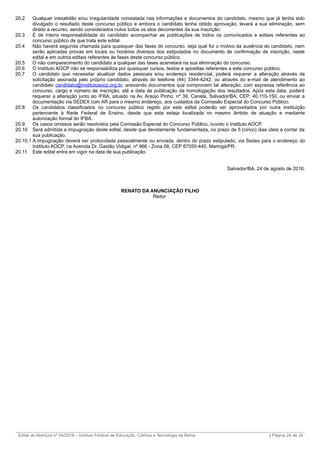 20.2 Qualquer inexatidão e/ou irregularidade constatada nas informações e documentos do candidato, mesmo que já tenha sido
divulgado o resultado deste concurso público e embora o candidato tenha obtido aprovação, levará a sua eliminação, sem
direito a recurso, sendo considerados nulos todos os atos decorrentes da sua inscrição.
20.3 É de inteira responsabilidade do candidato acompanhar as publicações de todos os comunicados e editais referentes ao
concurso público de que trata este edital.
20.4 Não haverá segunda chamada para quaisquer das fases do concurso, seja qual for o motivo da ausência do candidato, nem
serão aplicadas provas em locais ou horários diversos dos estipulados no documento de confirmação de inscrição, neste
edital e em outros editais referentes às fases deste concurso público.
20.5 O não comparecimento do candidato a qualquer das fases acarretará na sua eliminação do concurso.
20.6 O Instituto AOCP não se responsabiliza por quaisquer cursos, textos e apostilas referentes a este concurso público.
20.7 O candidato que necessitar atualizar dados pessoais e/ou endereço residencial, poderá requerer a alteração através de
solicitação assinada pelo próprio candidato, através do telefone (44) 3344-4242, ou através do e-mail de atendimento ao
candidato candidato@institutoaocp.org.br, anexando documentos que comprovem tal alteração, com expressa referência ao
concurso, cargo e número de inscrição, até a data de publicação da homologação dos resultados. Após esta data, poderá
requerer a alteração junto ao IFBA, situado na Av. Araújo Pinho, nº 39, Canela, Salvador/BA, CEP: 40.110-150, ou enviar a
documentação via SEDEX com AR para o mesmo endereço, aos cuidados da Comissão Especial do Concurso Público.
20.8 Os candidatos classificados no concurso público regido por este edital poderão ser aproveitados por outra instituição
pertencente à Rede Federal de Ensino, desde que esta esteja localizada no mesmo âmbito de atuação e mediante
autorização formal do IFBA.
20.9 Os casos omissos serão resolvidos pela Comissão Especial do Concurso Público, ouvido o Instituto AOCP.
20.10 Será admitida a impugnação deste edital, desde que devidamente fundamentada, no prazo de 5 (cinco) dias úteis a contar da
sua publicação.
20.10.1 A impugnação deverá ser protocolada pessoalmente ou enviada, dentro do prazo estipulado, via Sedex para o endereço do
Instituto AOCP, na Avenida Dr. Gastão Vidigal, nº 966 - Zona 08, CEP 87050-440, Maringá/PR.
20.11 Este edital entra em vigor na data de sua publicação.
Salvador/BA, 24 de agosto de 2016.
RENATO DA ANUNCIAÇÃO FILHO
Reitor
_________________________________________________________________________________________________________________________
Edital de Abertura nº 04/2016 – Instituo Federal de Educação, Ciência e Tecnologia da Bahia | Página 24 de 24
 