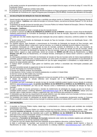 j) não receber proventos de aposentadoria que caracterizem acumulação ilícita de cargos, na forma do artigo 37, inciso XVI, da
Constituição Federal;
l) atender às demais exigências contidas neste edital;
3.2. Os candidatos com nacionalidade estrangeira deverão ter fluência na língua portuguesa comprovada mediante a apresentação
do Certificado de Proficiência em Língua Portuguesa para Estrangeiros (CELPE-BRAS), fornecido pelo Ministério da Educação.
4. DA SOLICITAÇÃO DE ISENÇÃO DA TAXA DE INSCRIÇÃO.
4.1 Haverá isenção total da taxa de inscrição para o candidato que estiver inscrito no Cadastro Único para Programas Sociais do
Governo Federal – CadÚnico, até a data da inscrição no Concurso Público, nos termos do Decreto Federal nº 6.135, de 26 de
junho de 2007.
4.2 A solicitação de isenção da taxa de inscrição para o Concurso Público do Instituto Federal de Educação, Ciência e Tecnologia
da Bahia - IFBA será realizada somente via internet.
4.3 Da Isenção – CadÚnico:
4.3.1 o candidato interessado em obter a isenção da taxa de inscrição deverá:
a) solicitar no período das 08h do dia 25/08/2016 às 23h59min do dia 31/08/2016, observado o horário oficial de Brasília/DF,
mediante preenchimento do Formulário de Solicitação de Isenção da Taxa de Inscrição, disponível no endereço eletrônico
www.institutoaocp.org.br.
a.1) optar por uma das cidades disponíveis para realização das provas objetiva e discursiva, conforme subitem 5.4, Tabela
5.1;
b) deverá indicar no Formulário de Solicitação de Isenção da Taxa de Inscrição o Número de Identificação Social – NIS,
atribuído pelo CadÚnico.
4.3.2 Em hipótese alguma, após finalizado o preenchimento do Formulário de Solicitação de Isenção da Taxa Inscrição, será
permitido ao candidato alterar o cargo para o qual se inscreveu, ou a cidade de realização da prova objetiva e discursiva.
4.4 O candidato interessado em obter a isenção da taxa de inscrição, portador de deficiência ou não, que necessitar de
atendimento especial durante a realização das provas deverá, no ato do pedido de isenção da taxa de inscrição, indicar
claramente no Formulário de Solicitação de Isenção da Taxa de Inscrição, quais são os recursos especiais necessários. O
laudo médico, original ou cópia autenticada, deverá ser enviado via SEDEX com AR (Aviso de Recebimento), ou Carta
Simples com AR (Aviso de Recebimento), em envelope fechado, endereçado ao Instituto AOCP, conforme o subitem 8.3
deste Edital.
4.5 As informações prestadas no Formulário de Solicitação de Isenção da Taxa de Inscrição serão de inteira responsabilidade do
candidato, podendo responder este, a qualquer momento, por crime contra a fé pública, o que acarretará na sua eliminação do
Concurso Público, após procedimento administrativo em que lhe sejam assegurados o contraditório e a ampla defesa, sem
prejuízo de outras sanções cabíveis.
4.6 O Instituto AOCP consultará o órgão gestor do CadÚnico para verificar a veracidade das informações prestadas pelo
candidato.
4.6.1 Não será concedida isenção do pagamento da taxa de inscrição ao candidato que:
a) omitir informações e/ou torná-las inverídicas;
b) fraudar e/ou falsificar qualquer documentação;
c) não observar a forma, o prazo e os horários estabelecidos no subitem 4.3 deste Edital;
d) informar número de NIS inválido e/ou incorreto;
e) não apresentar todos os dados solicitados.
4.7 Não será aceita solicitação de isenção do pagamento da taxa de inscrição via fax ou via correio eletrônico.
4.8 A relação dos pedidos de isenção deferidos será divulgada até o dia 07/09/2016 no endereço eletrônico
www.institutoaocp.org.br.
4.9 O candidato que tiver a solicitação de isenção da taxa de inscrição indeferida poderá impetrar recurso através do endereço
eletrônico www.institutoaocp.org.br, no período das 0h00min do dia 08/09/2016 às 23h59min do dia 09/09/2016, observado
o horário oficial de Brasília/DF, por meio do link “Recurso contra o Indeferimento da Solicitação de Isenção da Taxa de
Inscrição”.
4.10 Se após a análise do recurso permanecer a decisão de indeferimento da solicitação de isenção da taxa de inscrição, o
candidato poderá acessar o endereço eletrônico www.institutoaocp.org.br até as 14h do dia 26/09/2016, realizar uma nova
inscrição, gerar o boleto bancário e efetuar o pagamento até o seu vencimento para participar do certame.
4.10.1 O interessado que não tiver seu requerimento de isenção deferido e que não realizar uma nova inscrição na forma e no prazo
estabelecidos neste Edital estará automaticamente excluído do certame.
4.10.2 Os candidatos que tiverem as solicitações de isenção deferidas já são considerados devidamente inscritos no Concurso
Público e poderão consultar o status da sua inscrição no endereço eletrônico do Instituto AOCP a partir do dia 14/09/2016.
5. DAS INSCRIÇÕES.
5.1 A inscrição no Concurso Público implica, desde logo, o conhecimento e a tácita aceitação pelo candidato das condições
estabelecidas neste Edital.
5.2 As inscrições para o Concurso Público do Instituto Federal de Educação, Ciência e Tecnologia da Bahia – IFBA, serão
realizadas somente via internet. Não serão aceitas inscrições efetuadas de forma diversa da estabelecida neste item.
5.3 O período para a realização das inscrições será a partir das 08h00min do dia 25/08/2016 às 14h do dia 26/09/2016,
observado horário oficial de Brasília/DF, através do endereço eletrônico www.institutoaocp.org.br.
5.4 Para efetuar sua inscrição, o candidato deverá:
a) preencher o Formulário de Solicitação de Inscrição declarando estar ciente das condições exigidas para admissão no
cargo e submetendo-se às normas expressas neste Edital;
a.1) optar por uma das cidades disponíveis para realização da prova objetiva e discursiva, conforme Tabela 5.1;
b) Após a confirmação da inscrição, que ocorrerá ao término da operação, o candidato deverá imprimir a Guia de
Recolhimento da União - GRU simples, exclusivamente no endereço eletrônico www.institutoaocp.org.br, para efetuar o
_________________________________________________________________________________________________________________________
Edital de Abertura nº 04/2016 – Instituo Federal de Educação, Ciência e Tecnologia da Bahia | Página 7 de 24
 