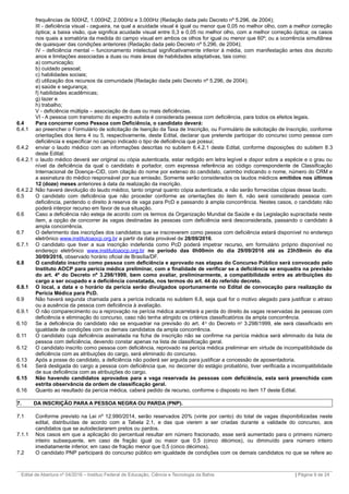 frequências de 500HZ, 1.000HZ, 2.000Hz e 3.000Hz (Redação dada pelo Decreto nº 5.296, de 2004);
III - deficiência visual - cegueira, na qual a acuidade visual é igual ou menor que 0,05 no melhor olho, com a melhor correção
óptica; a baixa visão, que significa acuidade visual entre 0,3 e 0,05 no melhor olho, com a melhor correção óptica; os casos
nos quais a somatória da medida do campo visual em ambos os olhos for igual ou menor que 60º; ou a ocorrência simultânea
de quaisquer das condições anteriores (Redação dada pelo Decreto nº 5.296, de 2004);
IV - deficiência mental – funcionamento intelectual significativamente inferior à média, com manifestação antes dos dezoito
anos e limitações associadas a duas ou mais áreas de habilidades adaptativas, tais como:
a) comunicação;
b) cuidado pessoal;
c) habilidades sociais;
d) utilização dos recursos da comunidade (Redação dada pelo Decreto nº 5.296, de 2004);
e) saúde e segurança;
f) habilidades acadêmicas;
g) lazer e
h) trabalho;
V - deficiência múltipla – associação de duas ou mais deficiências.
VI - A pessoa com transtorno do espectro autista é considerada pessoa com deficiência, para todos os efeitos legais.
6.4 Para concorrer como Pessoa com Deficiência, o candidato deverá:
6.4.1 ao preencher o Formulário de solicitação de Isenção da Taxa de Inscrição, ou Formulário de solicitação de Inscrição, conforme
orientações dos itens 4 ou 5, respectivamente, deste Edital, declarar que pretende participar do concurso como pessoa com
deficiência e especificar no campo indicado o tipo de deficiência que possui;
6.4.2 enviar o laudo médico com as informações descritas no subitem 6.4.2.1 deste Edital, conforme disposições do subitem 8.3
deste Edital;
6.4.2.1 o laudo médico deverá ser original ou cópia autenticada, estar redigido em letra legível e dispor sobre a espécie e o grau ou
nível da deficiência da qual o candidato é portador, com expressa referência ao código correspondente de Classificação
Internacional de Doença–CID, com citação do nome por extenso do candidato, carimbo indicando o nome, número do CRM e
a assinatura do médico responsável por sua emissão. Somente serão considerados os laudos médicos emitidos nos últimos
12 (doze) meses anteriores à data da realização da inscrição.
6.4.2.2 Não haverá devolução do laudo médico, tanto original quanto cópia autenticada, e não serão fornecidas cópias desse laudo.
6.5 O candidato com deficiência que não proceder conforme as orientações do item 6, não será considerado pessoa com
deficiência, perdendo o direito à reserva de vaga para PcD e passando à ampla concorrência. Nestes casos, o candidato não
poderá interpor recurso em favor de sua situação.
6.6 Caso a deficiência não esteja de acordo com os termos da Organização Mundial da Saúde e da Legislação supracitada neste
item, a opção de concorrer às vagas destinadas às pessoas com deficiência será desconsiderada, passando o candidato à
ampla concorrência.
6.7 O deferimento das inscrições dos candidatos que se inscreverem como pessoa com deficiência estará disponível no endereço
eletrônico www.institutoaocp.org.br a partir da data provável de 28/09/2016.
6.7.1 O candidato que tiver a sua inscrição indeferida como PcD poderá impetrar recurso, em formulário próprio disponível no
endereço eletrônico www.institutoaocp.org.br no período das 0h00min do dia 29/09/2016 até as 23h59min do dia
30/09/2016, observado horário oficial de Brasília/DF.
6.8 O candidato inscrito como pessoa com deficiência e aprovado nas etapas do Concurso Público será convocado pelo
Instituto AOCP para perícia médica preliminar, com a finalidade de verificar se a deficiência se enquadra na previsão
do art. 4º do Decreto nº 3.298/1999, bem como avaliar, preliminarmente, a compatibilidade entre as atribuições do
cargo a ser ocupado e a deficiência constatada, nos termos do art. 44 do referido decreto.
6.8.1 O local, a data e o horário da perícia serão divulgados oportunamente no Edital de convocação para realização da
Perícia Médica para PcD.
6.9 Não haverá segunda chamada para a perícia indicada no subitem 6.8, seja qual for o motivo alegado para justificar o atraso
ou a ausência da pessoa com deficiência à avaliação.
6.9.1 O não comparecimento ou a reprovação na perícia médica acarretará a perda do direito às vagas reservadas às pessoas com
deficiência e eliminação do concurso, caso não tenha atingido os critérios classificatórios da ampla concorrência.
6.10 Se a deficiência do candidato não se enquadrar na previsão do art. 4o
do Decreto no
3.298/1999, ele será classificado em
igualdade de condições com os demais candidatos da ampla concorrência.
6.11 O candidato cuja deficiência assinalada na ficha de inscrição não se confirme na perícia médica será eliminado da lista de
pessoa com deficiência, devendo constar apenas na lista de classificação geral.
6.12 O candidato inscrito como pessoa com deficiência, reprovado na perícia médica preliminar em virtude de incompatibilidade da
deficiência com as atribuições do cargo, será eliminado do concurso.
6.13 Após a posse do candidato, a deficiência não poderá ser arguida para justificar a concessão de aposentadoria.
6.14 Será desligada do cargo a pessoa com deficiência que, no decorrer do estágio probatório, tiver verificada a incompatibilidade
de sua deficiência com as atribuições do cargo.
6.15 Não havendo candidatos aprovados para a vaga reservada às pessoas com deficiência, esta será preenchida com
estrita observância da ordem de classificação geral.
6.16 Quanto ao resultado da perícia médica, caberá pedido de recurso, conforme o disposto no item 17 deste Edital.
7. DA INSCRIÇÃO PARA A PESSOA NEGRA OU PARDA (PNP).
7.1 Conforme previsto na Lei nº 12.990/2014, serão reservados 20% (vinte por cento) do total de vagas disponibilizadas neste
edital, distribuídas de acordo com a Tabela 2.1, e das que vierem a ser criadas durante a validade do concurso, aos
candidatos que se autodeclararem pretos ou pardos.
7.1.1 Nos casos em que a aplicação do percentual resultar em número fracionado, esse será aumentado para o primeiro número
inteiro subsequente, em caso de fração igual ou maior que 0,5 (cinco décimos), ou diminuído para número inteiro
imediatamente inferior, em caso de fração menor que 0,5 (cinco décimos).
7.2 O candidato PNP participará do concurso público em igualdade de condições com os demais candidatos no que se refere ao
_________________________________________________________________________________________________________________________
Edital de Abertura nº 04/2016 – Instituo Federal de Educação, Ciência e Tecnologia da Bahia | Página 9 de 24
 