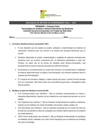 AVALIAÇÃO DE REVISÃO DE APRENDIZADO (Valor – 10,0)
                             IFBAIANO – Campus Catu
                Tecnologia em Análise e Desenvolvimento de Sistemas
                   Interface Humano-Computador em Projeto de Web Sites
                           Prof. Romero Mendes Freire de Moura Júnior

Aluno: ________________________________________________ Data: ______________


1. Conceitue Interface humano-computador (IHC).

          É uma disciplina que diz respeito ao projeto, avaliação e implementação de sistemas de
           computador interativos para uso humano e ao estudo dos principais fenômenos que os
           cercam.

          Disciplina relacionada ao projeto, implementação e avaliação de sistemas computacionais
           interativos para uso humano, juntamente com os fenômenos relacionados a esse uso.
           Portanto, se refere não só às formas de interação entre Homem-Computador, mas
           principalmente às teorias e técnicas de projeto de sistemas interativos.

          Compreende os comportamentos do usuário (ser humano) e as características e facilidades
           do sistema (desenvolvimento ou design e documentação) e do ambiente (aspectos físicos e
           impactos da informatização).

          É o conjunto de processos, diálogos, e ações através dos quais o usuário humano interage
           com um computador. Não existe ainda uma concordância geral sobre a abrangência desta
           área de estudos.


2. Explique os tipos de interfaces comuns da IHC.
          CUI ("character-based user interface") - São as interfaces fundamentadas em textos e
           caracteres alfanuméricos, fazendo uso da metáfora de uma máquina de escrever ou de um
           teletipo.
          GUI ("graphical user interface") - São as interfaces fundamentadas em gráficos e desenhos,
           fazendo uso de metáforas de mesas de trabalho, documentos, botões, janelas, etc.
          PUI ("pen-based user interface") - São as interfaces compostas de um monitor de vídeo em
           formato de uma planilha ou bloco de anotações que recebem dados através de uma espécie
           de caneta eletrônica.
          VRUI ("virtual reality-based user interface") - São as interfaces fundamentadas no paradigma
           da realidade virtual e utilizadas com muito menor frequência que as anteriores por limitação
           de custos e tecnologia.
 