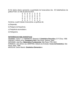 8) Os dados abaixo apresenta a quantidade de horas-extras dos 40 trabalhadores da
gráfica Finsh, no mês de abril de 2019:
5 8 5 6 7 5 6 8
4 7 5 5 5 8 5 6
2 5 6 0 6 5 6 7
6 6 7 2 7 6 8 3
4 9 0 1 7 6 3 4
Construa, a partir destas horas-extras, os gráficos de:
a) Dispersão,
b) Polígono de frequência,
c) Frequência acumulada e
d) Histograma.
REFERÊNCIAS BIBLIOGRÁFICAS
AKAMINE, Carlos T. e YAMAMOTO, Roberto K. Estatística Descritiva. S P, Érica, 1998.
CRESPO, Antônio Arnot. Estatística Fácil. São Paulo, Saraiva, 2002.
GIOVANNI, José Ruy. Matemática Fundamental. São Paulo, FTD, 2001.
FONSECA, Jairo Simon da e MARTINS, Gilberto de Andrade. Curso de Estatística. São
Paulo: Atlas, 1996.
MUCELIN, Carlos Alberto. Estatística Elementar e
 