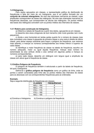 1.4 Histograma.
Para dados agrupados em classes, a representação gráfica da distribuição de
frequências é feita por meio de um histograma, que é um gráfico formado por um
conjunto de colunas retangulares. No eixo das abscissas marcamos as classes, cujas
amplitudes correspondem às bases dos retângulos. No eixo das ordenadas marcamos as
frequências absolutas, que correspondem às alturas dos retângulos. Os pontos médios
das bases dos retângulos coincidem com os pontos médios dos intervalos de classes.
1.4.1 Roteiro para construção do histograma.
a) Obtenha a tabela de frequência a partir dos dados, agrupando-os em classes;
b) desenhe dois eixos ortogonais de bom tamanho (não muito grandes nem muito
pequenos);
c) divida o eixo horizontal em tantas partes quanto for o número de classes mais
dois (considere uma classe à esquerda da primeira classe e uma outra à direita da última
classe, para deixar espaço suficiente para traçar o polígono de frequência, que veremos
mais adiante), e marque os números correspondentes aos limites inferior e superior de
cada classe;
d) identifique a maior frequência da classe na tabela de frequência; escolha um
número adequado, maior ou igual àquela frequência; marque esse número na
extremidade do eixo vertical; divida o eixo vertical em algumas partes e marque os
números correspondentes;
e) para cada classe, desenhe um retângulo com largura igual a amplitude da
classe com altura igual à frequência da classe.
1.5 Gráfico Polígono de Frequência.
O polígono de frequência também é estruturado a partir da tabela de frequência,
tal qual o histograma.
Define-se o gráfico polígono de frequência como um gráfico de linha, onde os
pontos a serem conectados pela linha são os pontos médios dos intervalos de classe
para as abscissas com as correspondentes frequências para as ordenadas.
Exemplo.
Seja a seguinte distribuição de frequências em classes:
CLASSES FREQUÊNCIAS
160 |165 4
165 |170 9
170 |175 2
175 |180 2
180 |185 1
a) Construa o histograma. b) Construa o polígono de frequência.
 