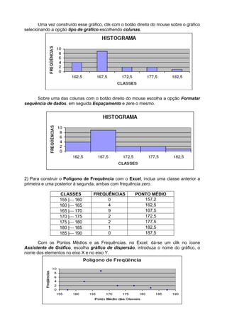 Uma vez construído esse gráfico, clik com o botão direito do mouse sobre o gráfico
selecionando a opção tipo de gráfico escolhendo colunas.
Sobre uma das colunas com o botão direito do mouse escolha a opção Formatar
sequência de dados, em seguida Espaçamento e zere o mesmo.
2) Para construir o Polígono de Frequência com o Excel, inclua uma classe anterior a
primeira e uma posterior à segunda, ambas com frequência zero.
CLASSES FREQUÊNCIAS PONTO MÉDIO
155 |160 0 157,2
160 |165 4 162,5
165 |170 9 167,5
170 |175 2 172,5
175 |180 2 177,5
180 |185 1 182,5
185 |190 0 187,5
Com os Pontos Médios e as Frequências, no Excel, dá-se um clik no ícone
Assistente de Gráfico, escolha gráfico de dispersão, introduza o nome do gráfico, o
nome dos elementos no eixo X e no eixo Y.
 