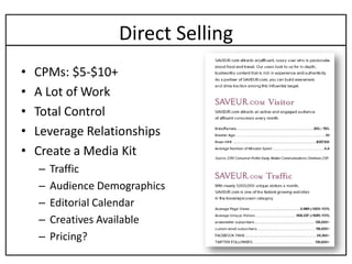 Direct Selling
•   CPMs: $5-$10+
•   A Lot of Work
•   Total Control
•   Leverage Relationships
•   Create a Media Kit
    –   Traffic
    –   Audience Demographics
    –   Editorial Calendar
    –   Creatives Available
    –   Pricing?
 