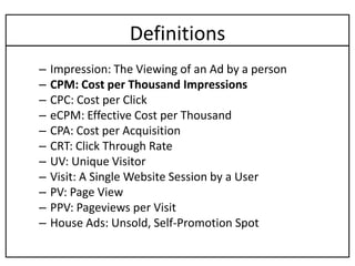 Definitions
–   Impression: The Viewing of an Ad by a person
–   CPM: Cost per Thousand Impressions
–   CPC: Cost per Click
–   eCPM: Effective Cost per Thousand
–   CPA: Cost per Acquisition
–   CRT: Click Through Rate
–   UV: Unique Visitor
–   Visit: A Single Website Session by a User
–   PV: Page View
–   PPV: Pageviews per Visit
–   House Ads: Unsold, Self-Promotion Spot
 
