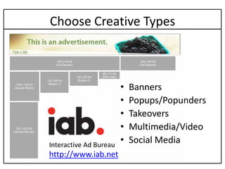 Choose Creative Types



                        •   Banners
                        •   Popups/Popunders
                        •   Takeovers
                        •   Multimedia/Video
Interactive Ad Bureau
                        •   Social Media
http://www.iab.net
 