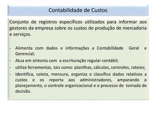Contabilidade de Custos
Conjunto de registros específicos utilizados para informar aos
gestores da empresa sobre os custos de produção de mercadoria
e serviços.
- Alimenta com dados e informações a Contabilidade Geral e
Gerencial;
- Atua em sintonia com a escrituração regular contábil;
- utiliza ferramentas, tais como: planilhas, cálculos, controles, rateios;
- Identifica, coleta, mensura, organiza e classifica dados relativos a
custos e os reporta aos administradores, amparando o
planejamento, o controle organizacional e o processo de tomada de
decisão.
 