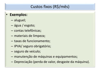 Custos fixos (R$/mês)
• Exemplos:
– aluguel;
– água / esgoto;
– contas telefônicas;
– materiais de limpeza;
– taxas de funcionamento;
– IPVA/ seguro obrigatório;
– seguro de veículo;
– manutenção de máquinas e equipamentos;
– Depreciação (perda de valor, desgaste da máquina).
 