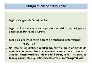 Margem de contribuição
• MgC = Margem de Contribuição;
• MgC = é o valor que cada produto vendido contribui para a
empresa cobrir os seus custos;
• MgC = é a diferença entre o preço de venda e o custo variável;
 PV – CV
 No caso de um ateliê, é a diferença entre o preço de venda do
vestido e o preço dos componentes usados para costurar o
vestido - custos variáveis - do tecido, botões, linhas - ou seja, de
tudo que aumenta a quantidade conforme aumenta a produção.
 