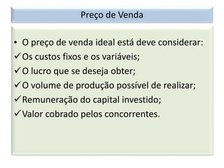 Preço de Venda
• O preço de venda ideal está deve considerar:
Os custos fixos e os variáveis;
O lucro que se deseja obter;
O volume de produção possível de realizar;
Remuneração do capital investido;
Valor cobrado pelos concorrentes.
 