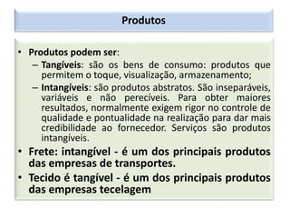 Produtos
• Produtos podem ser:
– Tangíveis: são os bens de consumo: produtos que
permitem o toque, visualização, armazenamento;
– Intangíveis: são produtos abstratos. São inseparáveis,
variáveis e não perecíveis. Para obter maiores
resultados, normalmente exigem rigor no controle de
qualidade e pontualidade na realização para dar mais
credibilidade ao fornecedor. Serviços são produtos
intangíveis.
• Frete: intangível - é um dos principais produtos
das empresas de transportes.
• Tecido é tangível - é um dos principais produtos
das empresas tecelagem
 