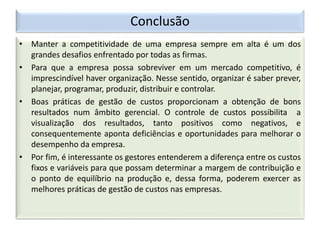 Conclusão
• Manter a competitividade de uma empresa sempre em alta é um dos
grandes desafios enfrentado por todas as firmas.
• Para que a empresa possa sobreviver em um mercado competitivo, é
imprescindível haver organização. Nesse sentido, organizar é saber prever,
planejar, programar, produzir, distribuir e controlar.
• Boas práticas de gestão de custos proporcionam a obtenção de bons
resultados num âmbito gerencial. O controle de custos possibilita a
visualização dos resultados, tanto positivos como negativos, e
consequentemente aponta deficiências e oportunidades para melhorar o
desempenho da empresa.
• Por fim, é interessante os gestores entenderem a diferença entre os custos
fixos e variáveis para que possam determinar a margem de contribuição e
o ponto de equilíbrio na produção e, dessa forma, poderem exercer as
melhores práticas de gestão de custos nas empresas.
 