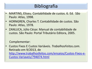 Bibliografia
• MARTINS, Eliseu. Contabilidade de custos. 6. Ed. São
Paulo: Atlas, 1998.
• HORNGREN, Charles T. Contabilidade de custos. São
Paulo: Atlas, 1978.
• ZANLUCA, Júlio César. Manual de contabilidade de
custos. São Paulo: Portal Tributário Editora, 2005.
Complementar:
• Custos Fixos E Custos Variáveis. TrabalhosFeitos.com.
Retirado em 9/2013, de
http://www.trabalhosfeitos.com/ensaios/Custos-Fixos-e-
Custos-Variaveis/794074.html
 