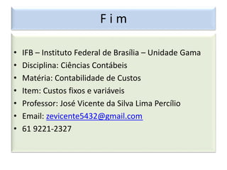 F i m
• IFB – Instituto Federal de Brasília – Unidade Gama
• Disciplina: Ciências Contábeis
• Matéria: Contabilidade de Custos
• Item: Custos fixos e variáveis
• Professor: José Vicente da Silva Lima Percílio
• Email: zevicente5432@gmail.com
• 61 9221-2327
 