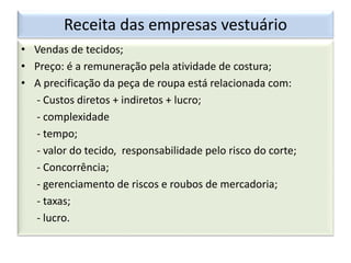 Receita das empresas vestuário
• Vendas de tecidos;
• Preço: é a remuneração pela atividade de costura;
• A precificação da peça de roupa está relacionada com:
- Custos diretos + indiretos + lucro;
- complexidade
- tempo;
- valor do tecido, responsabilidade pelo risco do corte;
- Concorrência;
- gerenciamento de riscos e roubos de mercadoria;
- taxas;
- lucro.
 