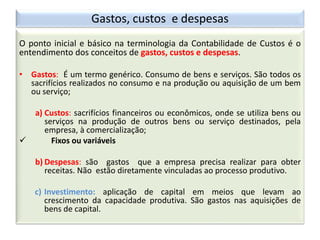 O ponto inicial e básico na terminologia da Contabilidade de Custos é o
entendimento dos conceitos de gastos, custos e despesas.
• Gastos: É um termo genérico. Consumo de bens e serviços. São todos os
sacrifícios realizados no consumo e na produção ou aquisição de um bem
ou serviço;
a) Custos: sacrifícios financeiros ou econômicos, onde se utiliza bens ou
serviços na produção de outros bens ou serviço destinados, pela
empresa, à comercialização;
 Fixos ou variáveis
b) Despesas: são gastos que a empresa precisa realizar para obter
receitas. Não estão diretamente vinculadas ao processo produtivo.
c) Investimento: aplicação de capital em meios que levam ao
crescimento da capacidade produtiva. São gastos nas aquisições de
bens de capital.
Gastos, custos e despesas
 