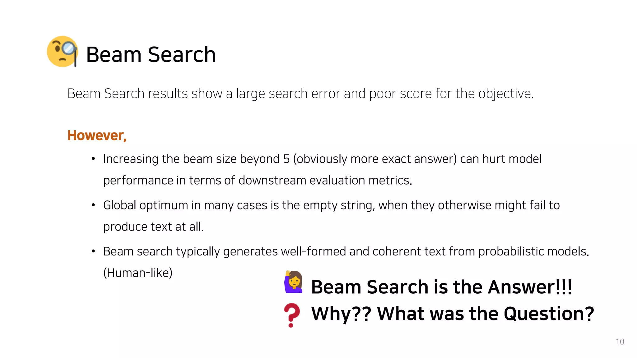 10
Beam Search
Beam Search results show a large search error and poor score for the objective.
However,
• Increasing the beam size beyond 5 (obviously more exact answer) can hurt model
performance in terms of downstream evaluation metrics.
• Global optimum in many cases is the empty string, when they otherwise might fail to
produce text at all.
• Beam search typically generates well-formed and coherent text from probabilistic models.
(Human-like)
Beam Search is the Answer!!!
Why?? What was the Question?
 