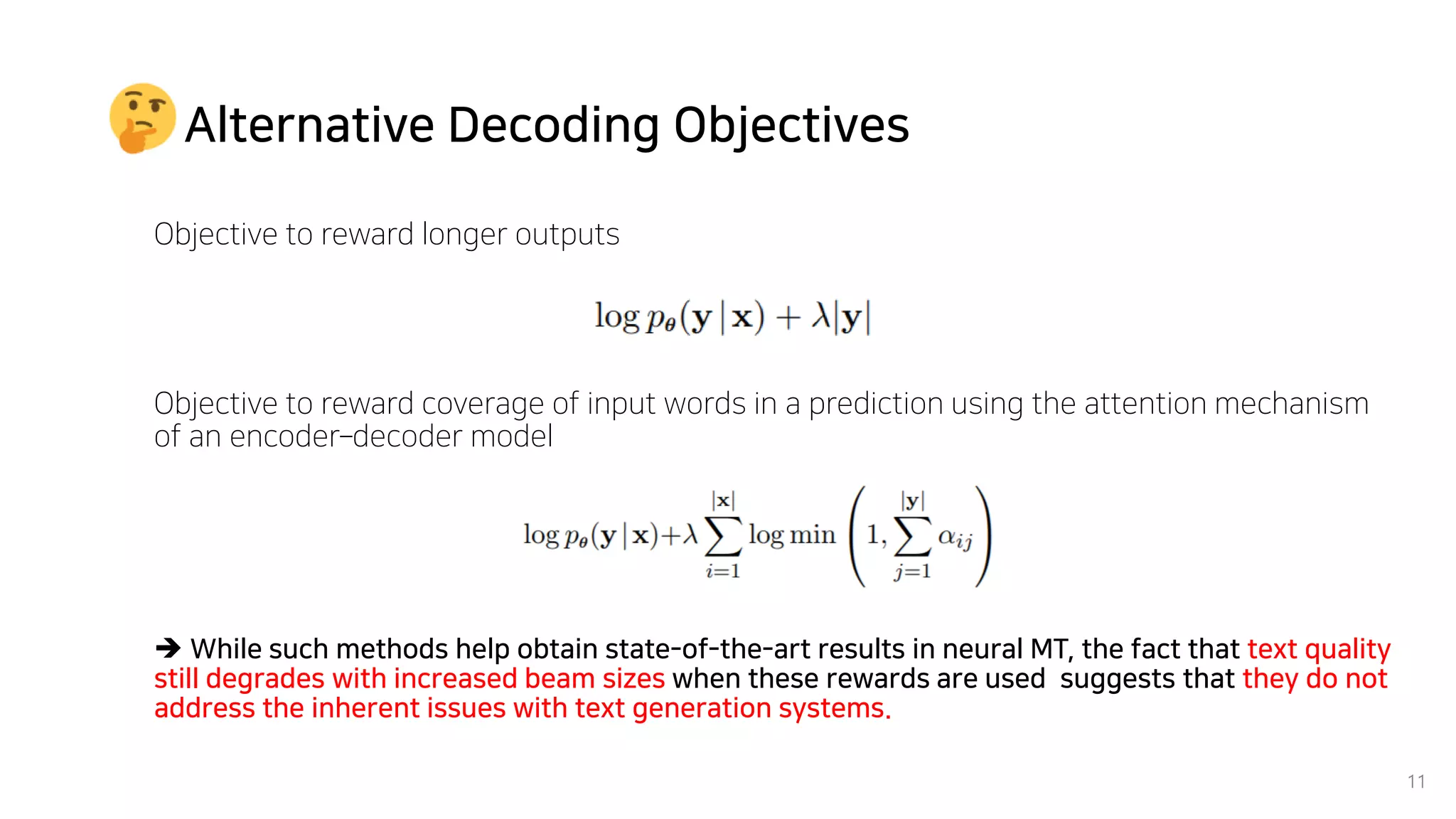 Alternative Decoding Objectives
Objective to reward longer outputs
11
Objective to reward coverage of input words in a prediction using the attention mechanism
of an encoder–decoder model
➔ While such methods help obtain state-of-the-art results in neural MT, the fact that text quality
still degrades with increased beam sizes when these rewards are used suggests that they do not
address the inherent issues with text generation systems.
 