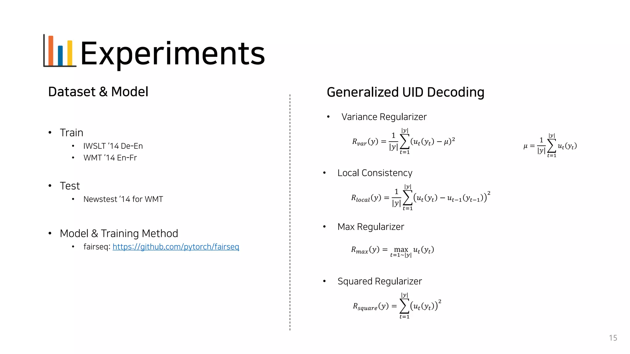 Experiments
15
• Train
• IWSLT ‘14 De-En
• WMT ‘14 En-Fr
• Test
• Newstest ‘14 for WMT
• Model & Training Method
• fairseq: https://github.com/pytorch/fairseq
Dataset & Model
• Variance Regularizer
• Local Consistency
• Max Regularizer
• Squared Regularizer
𝑅 𝑣𝑎𝑟 𝑦 =
1
|𝑦|
෍
𝑡=1
|𝑦|
𝑢 𝑡 𝑦𝑡 − 𝜇 2
𝜇 =
1
|𝑦|
෍
𝑡=1
|𝑦|
𝑢 𝑡 𝑦𝑡
𝑅𝑙𝑜𝑐𝑎𝑙 𝑦 =
1
|𝑦|
෍
𝑡=1
|𝑦|
𝑢 𝑡 𝑦𝑡 − 𝑢 𝑡−1 𝑦𝑡−1
2
𝑅 𝑚𝑎𝑥 𝑦 = max
𝑡=1~|𝑦|
𝑢 𝑡 𝑦𝑡
𝑅 𝑠𝑞𝑢𝑎𝑟𝑒 𝑦 = ෍
𝑡=1
|𝑦|
𝑢 𝑡 𝑦𝑡
2
Generalized UID Decoding
 